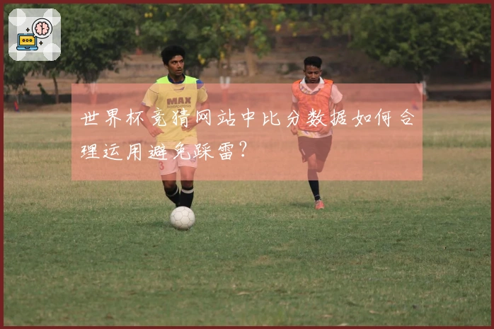 世界杯竞猜网站中比分数据如何合理运用避免踩雷？