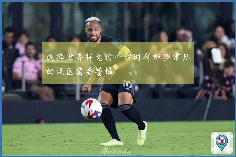 选择世界杯竞猜平台时有哪些常见的误区需要警惕