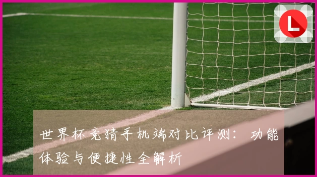 世界杯竞猜手机端对比评测：功能体验与便捷性全解析
